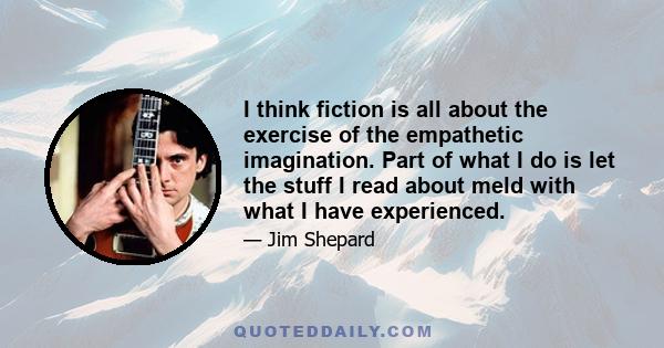 I think fiction is all about the exercise of the empathetic imagination. Part of what I do is let the stuff I read about meld with what I have experienced.