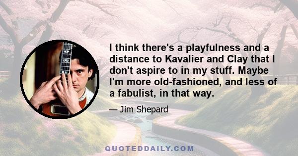 I think there's a playfulness and a distance to Kavalier and Clay that I don't aspire to in my stuff. Maybe I'm more old-fashioned, and less of a fabulist, in that way.