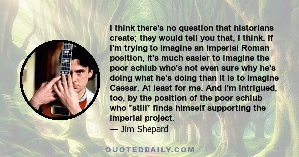 I think there's no question that historians create; they would tell you that, I think. If I'm trying to imagine an imperial Roman position, it's much easier to imagine the poor schlub who's not even sure why he's doing