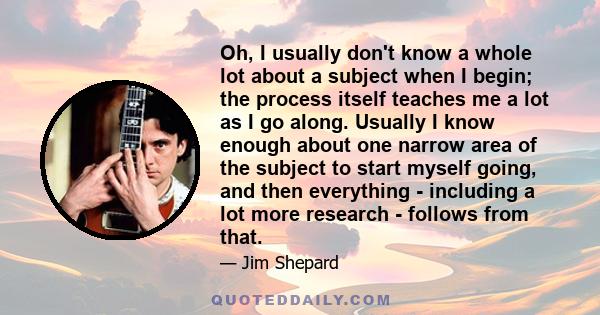 Oh, I usually don't know a whole lot about a subject when I begin; the process itself teaches me a lot as I go along. Usually I know enough about one narrow area of the subject to start myself going, and then everything 