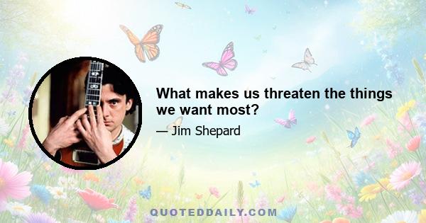 What makes us threaten the things we want most?