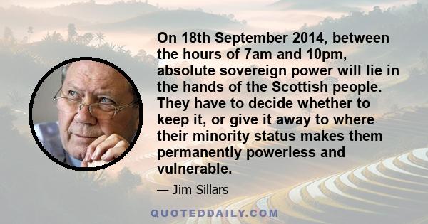 On 18th September 2014, between the hours of 7am and 10pm, absolute sovereign power will lie in the hands of the Scottish people. They have to decide whether to keep it, or give it away to where their minority status