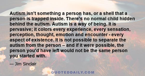 Autism isn't something a person has, or a shell that a person is trapped inside. There's no normal child hidden behind the autism. Autism is a way of being. It is pervasive; it colors every experience, every sensation,