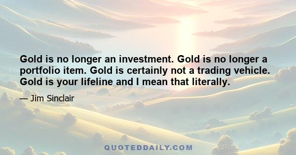 Gold is no longer an investment. Gold is no longer a portfolio item. Gold is certainly not a trading vehicle. Gold is your lifeline and I mean that literally.