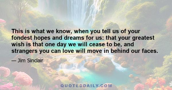 This is what we know, when you tell us of your fondest hopes and dreams for us: that your greatest wish is that one day we will cease to be, and strangers you can love will move in behind our faces.