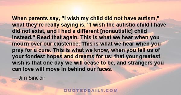 When parents say, I wish my child did not have autism, what they’re really saying is, I wish the autistic child I have did not exist, and I had a different [nonautistic] child instead. Read that again. This is what we