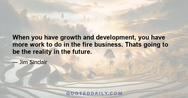 When you have growth and development, you have more work to do in the fire business. Thats going to be the reality in the future.