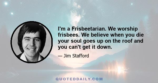 I'm a Frisbeetarian. We worship frisbees. We believe when you die your soul goes up on the roof and you can't get it down.