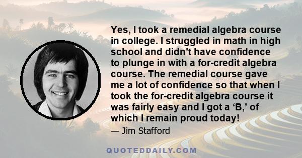 Yes, I took a remedial algebra course in college. I struggled in math in high school and didn’t have confidence to plunge in with a for-credit algebra course. The remedial course gave me a lot of confidence so that when 