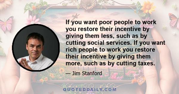 If you want poor people to work you restore their incentive by giving them less, such as by cutting social services. If you want rich people to work you restore their incentive by giving them more, such as by cutting