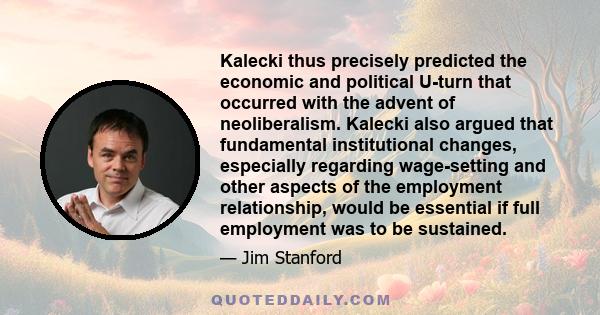 Kalecki thus precisely predicted the economic and political U-turn that occurred with the advent of neoliberalism. Kalecki also argued that fundamental institutional changes, especially regarding wage-setting and other