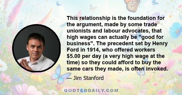 This relationship is the foundation for the argument, made by some trade unionists and labour advocates, that high wages can actually be good for business. The precedent set by Henry Ford in 1914, who offered workers