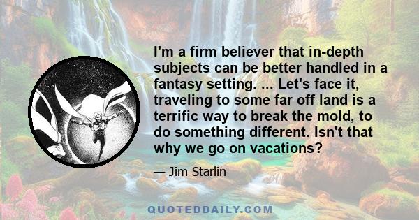 I'm a firm believer that in-depth subjects can be better handled in a fantasy setting. ... Let's face it, traveling to some far off land is a terrific way to break the mold, to do something different. Isn't that why we