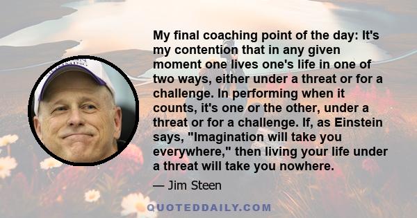 My final coaching point of the day: It's my contention that in any given moment one lives one's life in one of two ways, either under a threat or for a challenge. In performing when it counts, it's one or the other,