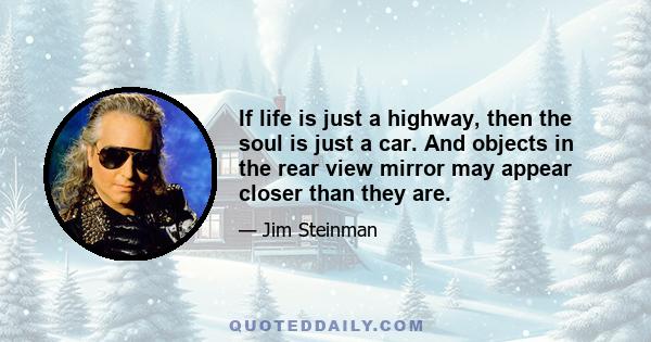 If life is just a highway, then the soul is just a car. And objects in the rear view mirror may appear closer than they are.