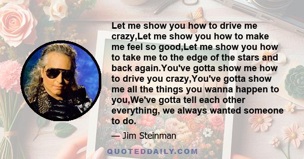 Let me show you how to drive me crazy,Let me show you how to make me feel so good,Let me show you how to take me to the edge of the stars and back again.You've gotta show me how to drive you crazy,You've gotta show me