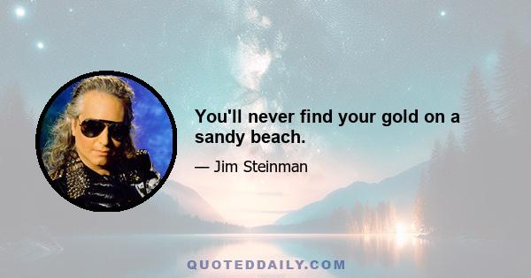 You'll never find your gold on a sandy beach.