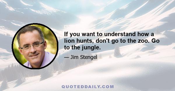 If you want to understand how a lion hunts, don't go to the zoo. Go to the jungle.