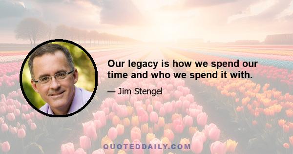 Our legacy is how we spend our time and who we spend it with.