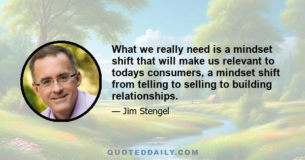 What we really need is a mindset shift that will make us relevant to todays consumers, a mindset shift from telling to selling to building relationships.