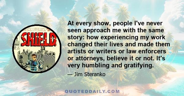 At every show, people I've never seen approach me with the same story: how experiencing my work changed their lives and made them artists or writers or law enforcers or attorneys, believe it or not. It's very humbling