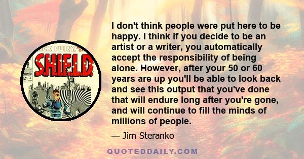 I don't think people were put here to be happy. I think if you decide to be an artist or a writer, you automatically accept the responsibility of being alone. However, after your 50 or 60 years are up you'll be able to