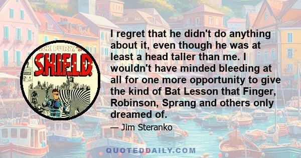 I regret that he didn't do anything about it, even though he was at least a head taller than me. I wouldn't have minded bleeding at all for one more opportunity to give the kind of Bat Lesson that Finger, Robinson,