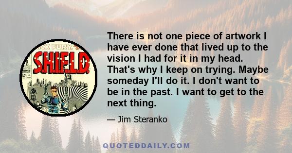 There is not one piece of artwork I have ever done that lived up to the vision I had for it in my head. That's why I keep on trying. Maybe someday I'll do it. I don't want to be in the past. I want to get to the next