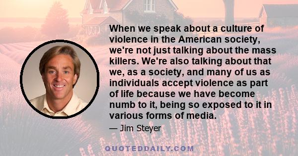 When we speak about a culture of violence in the American society, we're not just talking about the mass killers. We're also talking about that we, as a society, and many of us as individuals accept violence as part of