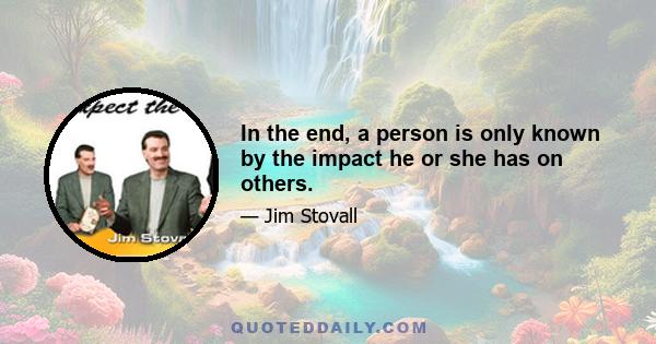 In the end, a person is only known by the impact he or she has on others.