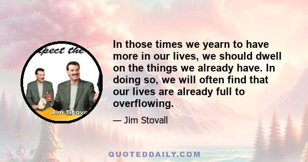 In those times we yearn to have more in our lives, we should dwell on the things we already have. In doing so, we will often find that our lives are already full to overflowing.