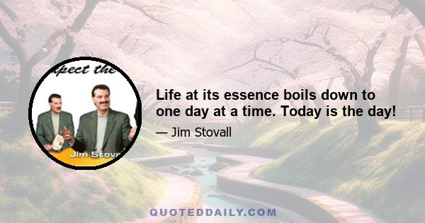 Life at its essence boils down to one day at a time. Today is the day!