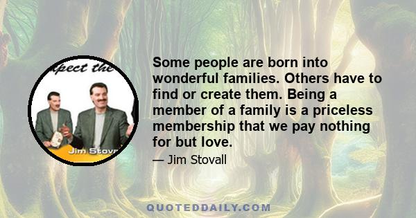 Some people are born into wonderful families. Others have to find or create them. Being a member of a family is a priceless membership that we pay nothing for but love.