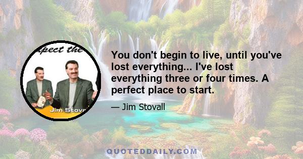 You don't begin to live, until you've lost everything... I've lost everything three or four times. A perfect place to start.