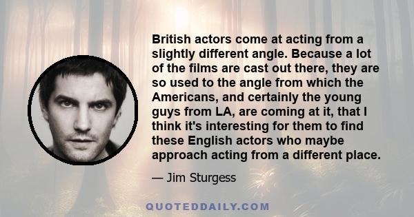 British actors come at acting from a slightly different angle. Because a lot of the films are cast out there, they are so used to the angle from which the Americans, and certainly the young guys from LA, are coming at