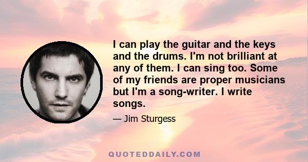 I can play the guitar and the keys and the drums. I'm not brilliant at any of them. I can sing too. Some of my friends are proper musicians but I'm a song-writer. I write songs.