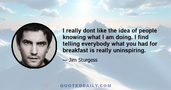 I really dont like the idea of people knowing what I am doing. I find telling everybody what you had for breakfast is really uninspiring.