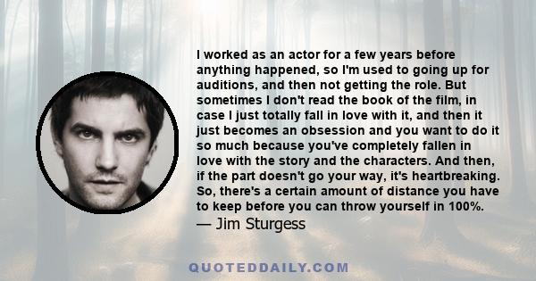 I worked as an actor for a few years before anything happened, so I'm used to going up for auditions, and then not getting the role. But sometimes I don't read the book of the film, in case I just totally fall in love