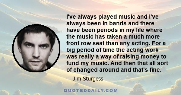 I've always played music and I've always been in bands and there have been periods in my life where the music has taken a much more front row seat than any acting. For a big period of time the acting work was really a