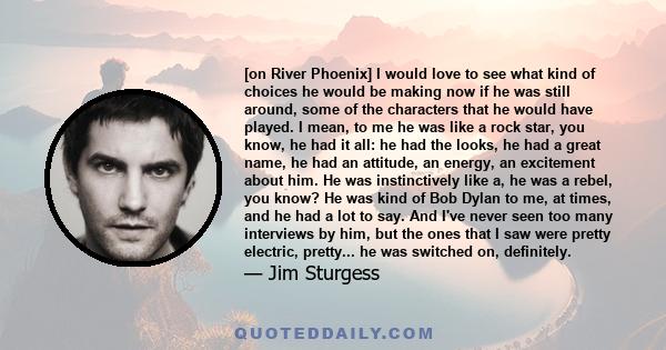 [on River Phoenix] I would love to see what kind of choices he would be making now if he was still around, some of the characters that he would have played. I mean, to me he was like a rock star, you know, he had it