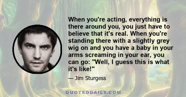 When you're acting, everything is there around you, you just have to believe that it's real. When you're standing there with a slightly grey wig on and you have a baby in your arms screaming in your ear, you can go: