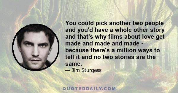 You could pick another two people and you'd have a whole other story and that's why films about love get made and made and made - because there's a million ways to tell it and no two stories are the same.