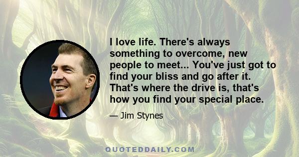 I love life. There's always something to overcome, new people to meet... You've just got to find your bliss and go after it. That's where the drive is, that's how you find your special place.