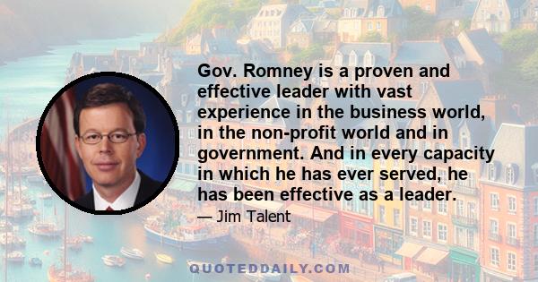 Gov. Romney is a proven and effective leader with vast experience in the business world, in the non-profit world and in government. And in every capacity in which he has ever served, he has been effective as a leader.