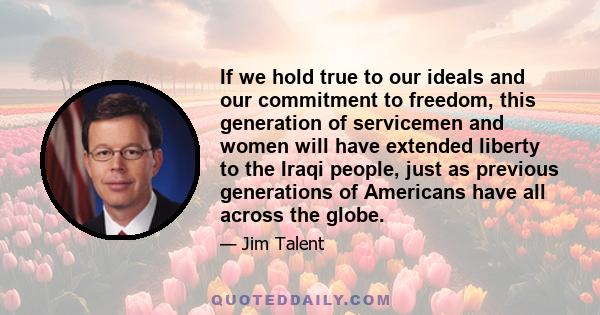 If we hold true to our ideals and our commitment to freedom, this generation of servicemen and women will have extended liberty to the Iraqi people, just as previous generations of Americans have all across the globe.