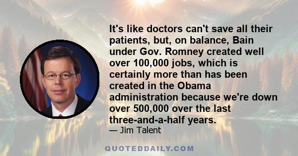 It's like doctors can't save all their patients, but, on balance, Bain under Gov. Romney created well over 100,000 jobs, which is certainly more than has been created in the Obama administration because we're down over