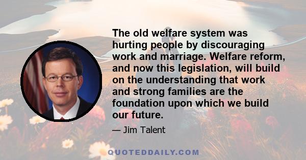 The old welfare system was hurting people by discouraging work and marriage. Welfare reform, and now this legislation, will build on the understanding that work and strong families are the foundation upon which we build 