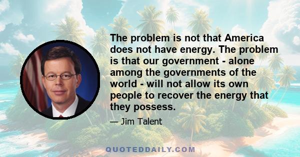 The problem is not that America does not have energy. The problem is that our government - alone among the governments of the world - will not allow its own people to recover the energy that they possess.