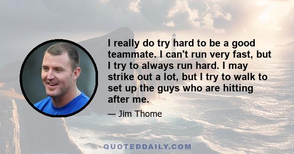 I really do try hard to be a good teammate. I can't run very fast, but I try to always run hard. I may strike out a lot, but I try to walk to set up the guys who are hitting after me.