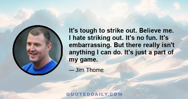 It's tough to strike out. Believe me. I hate striking out. It's no fun. It's embarrassing. But there really isn't anything I can do. It's just a part of my game.